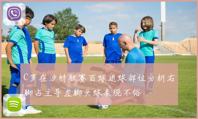C罗在沙特联赛百球进球部位分析右脚占主导左脚头球表现不俗
