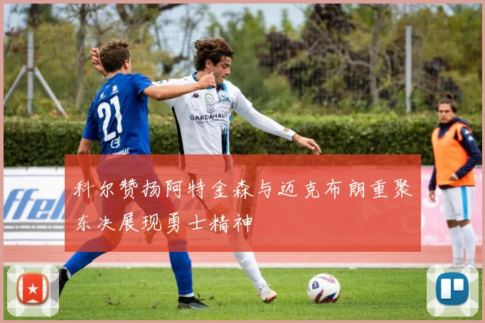 科尔赞扬阿特金森与迈克布朗重聚东决展现勇士精神
