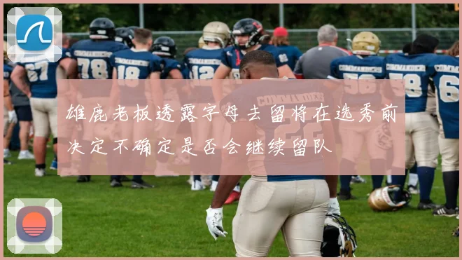 雄鹿老板透露字母去留将在选秀前决定不确定是否会继续留队