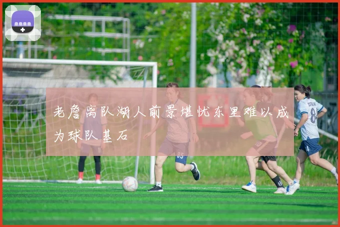 老詹离队湖人前景堪忧东里难以成为球队基石