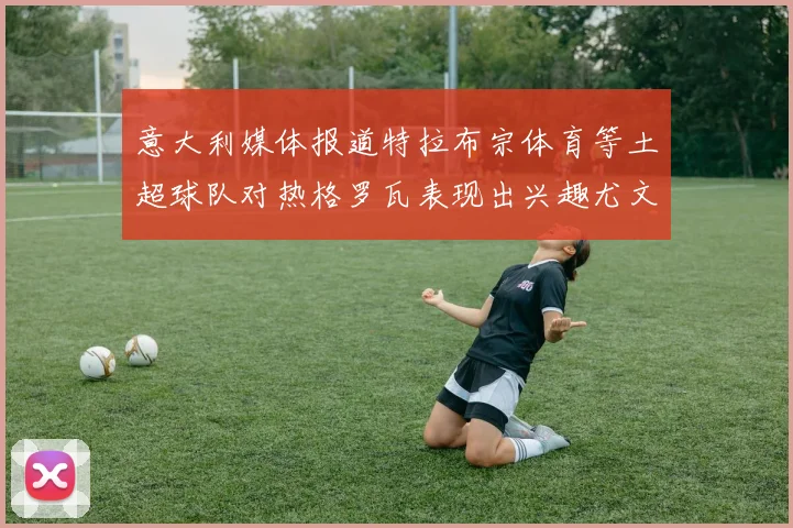 意大利媒体报道特拉布宗体育等土超球队对热格罗瓦表现出兴趣尤文图斯愿意出售这名球员