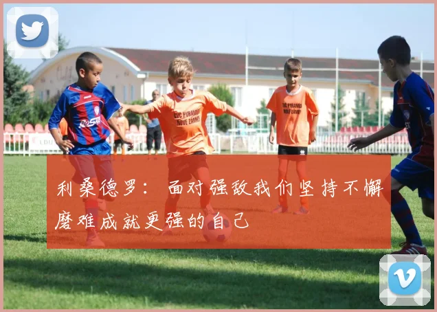 利桑德罗：面对强敌我们坚持不懈磨难成就更强的自己