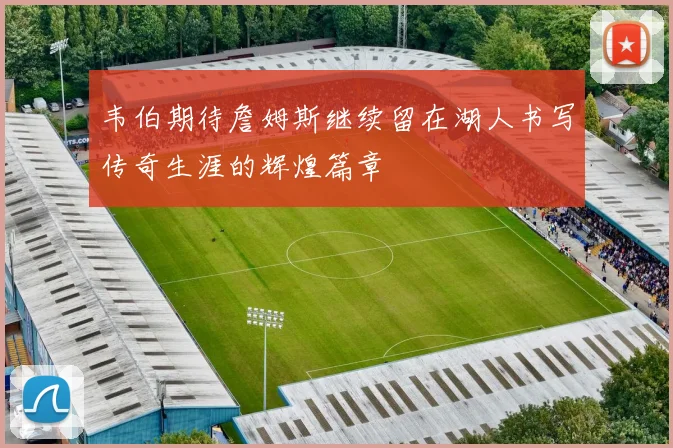 韦伯期待詹姆斯继续留在湖人书写传奇生涯的辉煌篇章