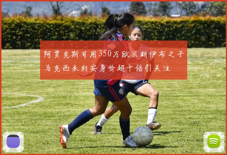 阿贾克斯可用350万欧买断伊布之子马克西米利安身价超十倍引关注