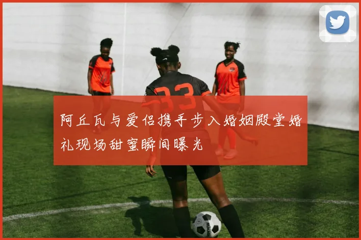 阿丘瓦与爱侣携手步入婚姻殿堂婚礼现场甜蜜瞬间曝光