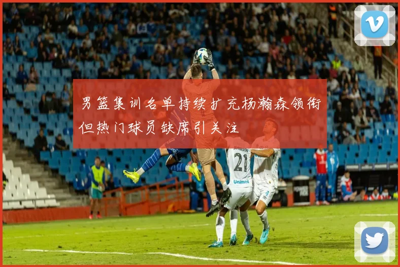 男篮集训名单持续扩充杨瀚森领衔但热门球员缺席引关注