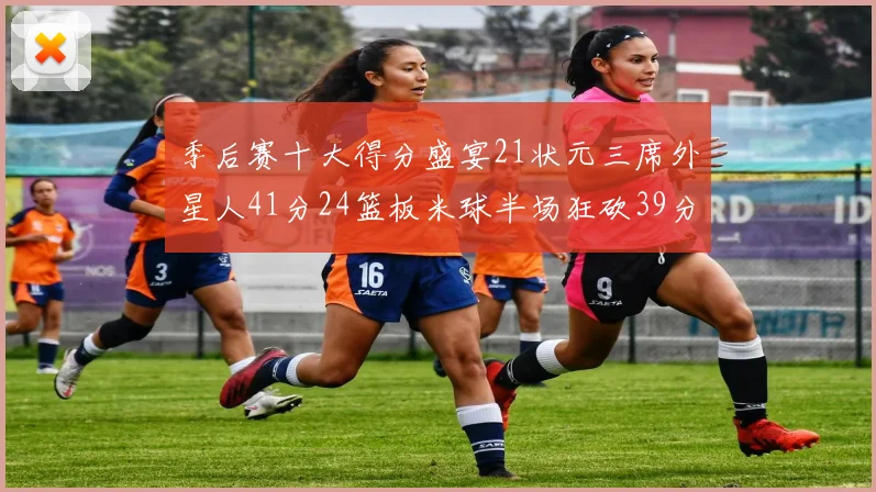 季后赛十大得分盛宴21状元三席外星人41分24篮板米球半场狂砍39分