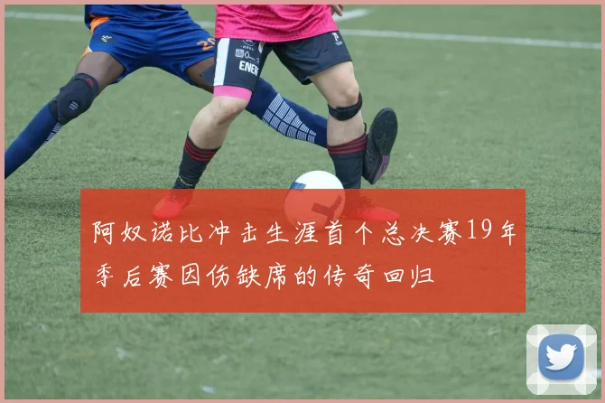 阿奴诺比冲击生涯首个总决赛19年季后赛因伤缺席的传奇回归