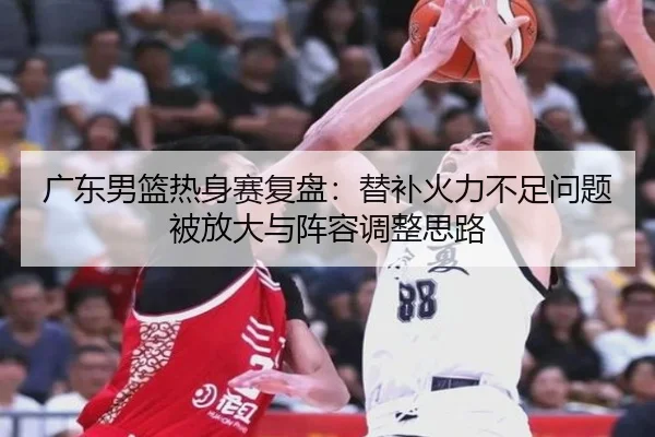 广东男篮热身赛复盘：替补火力不足问题被放大与阵容调整思路
